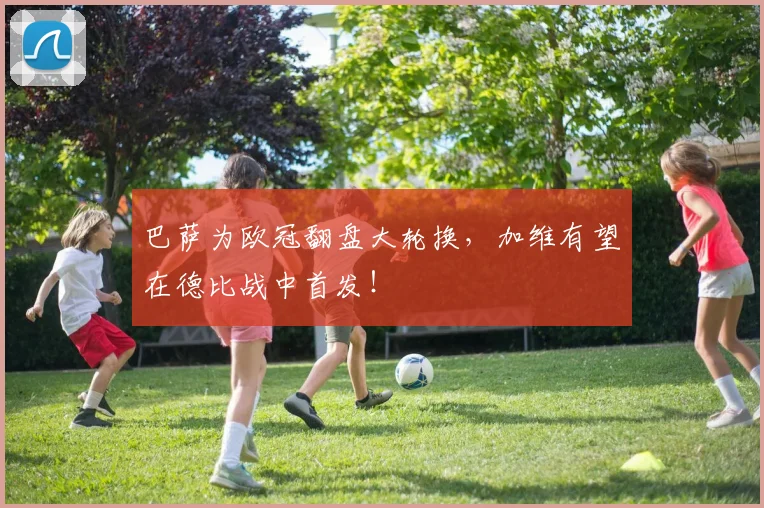 巴萨为欧冠翻盘大轮换，加维有望在德比战中首发！