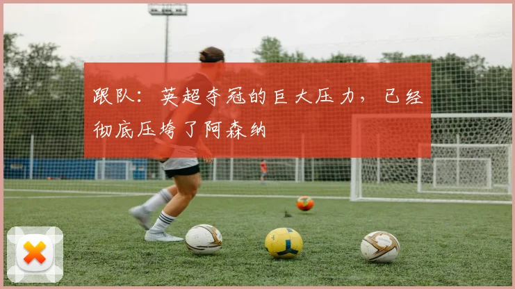 跟队：英超夺冠的巨大压力，已经彻底压垮了阿森纳