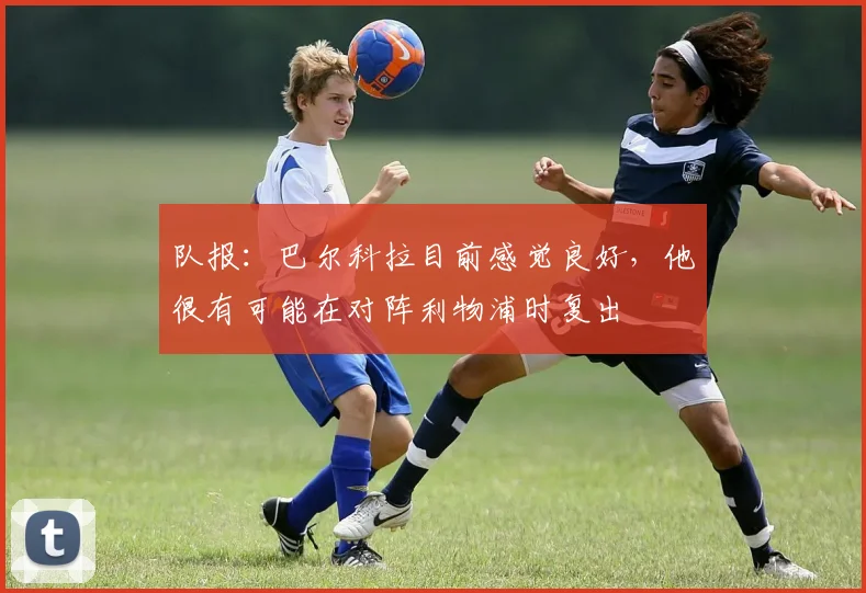 队报：巴尔科拉目前感觉良好，他很有可能在对阵利物浦时复出