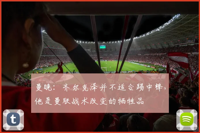 曼晚：齐尔克泽并不适合踢中锋，他是曼联战术改变的牺牲品