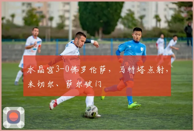 水晶宫3-0佛罗伦萨，马特塔点射，米切尔、萨尔破门
