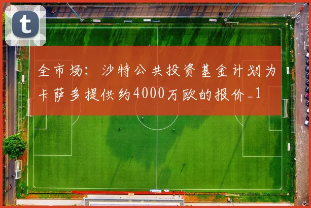 全市场：沙特公共投资基金计划为卡萨多提供约4000万欧的报价_1